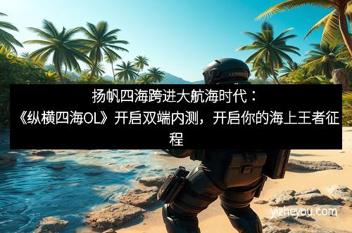 扬帆四海跨进大航海时代：《纵横四海OL》开启双端内测，开启你的海上王者征程