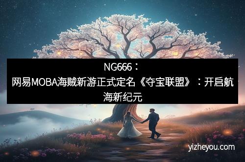 NG666：网易MOBA海贼新游正式定名《夺宝联盟》：开启航海新纪元