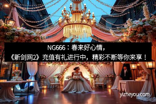 NG666：春来好心情，《新剑网2》充值有礼进行中，精彩不断等你来享！